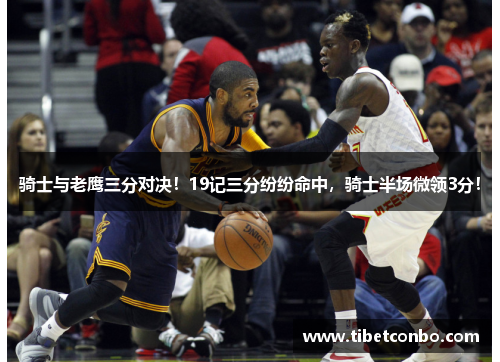 骑士与老鹰三分对决!19记三分纷纷命中,骑士半场微领3分!